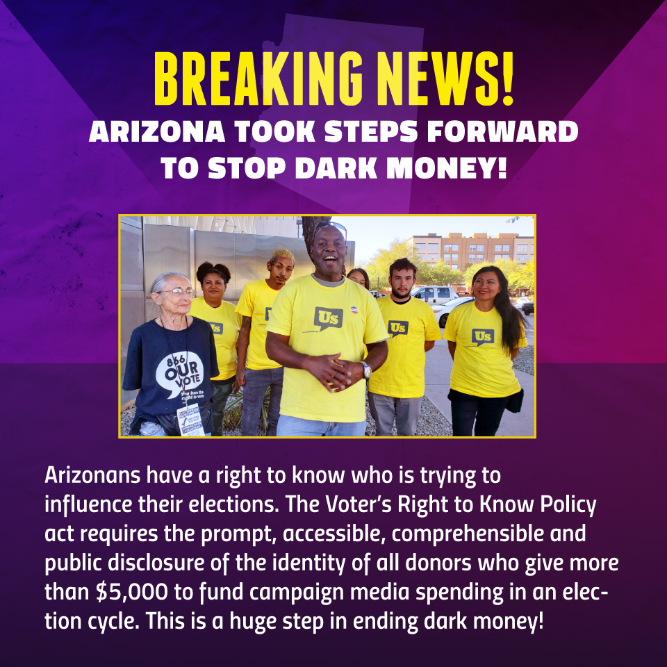 Arizonans have a right to know who is trying to influence their elections. The Voter's Right to Know Policy act requires the prompt, accessible, comprehensible and public disclosure of the identity of all donors who give more than $5,000 to fund campaign media spending in an election cycle. This is a huge step in ending dark money!